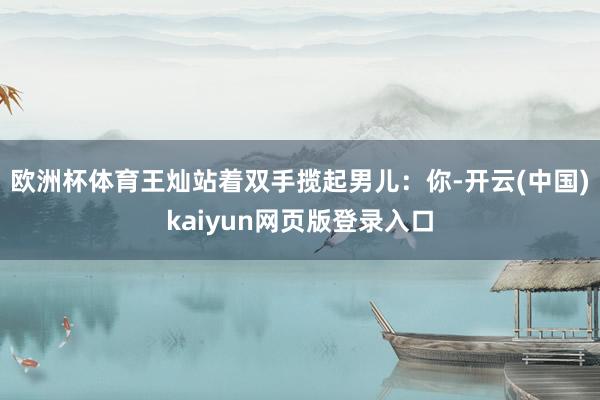欧洲杯体育王灿站着双手揽起男儿：你-开云(中国)kaiyun网页版登录入口
