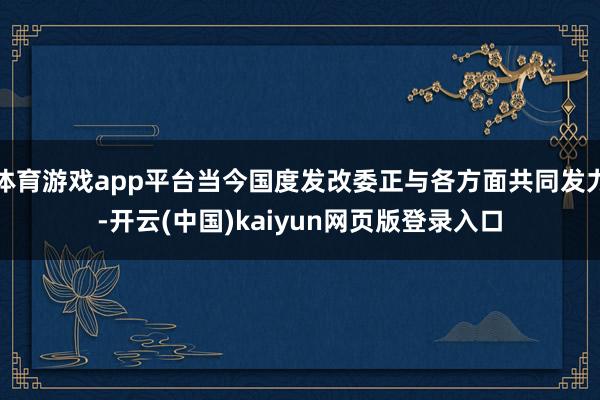体育游戏app平台当今国度发改委正与各方面共同发力-开云(中国)kaiyun网页版登录入口