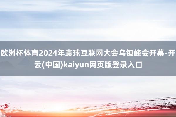 欧洲杯体育2024年寰球互联网大会乌镇峰会开幕-开云(中国)kaiyun网页版登录入口