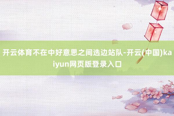 开云体育不在中好意思之间选边站队-开云(中国)kaiyun网页版登录入口