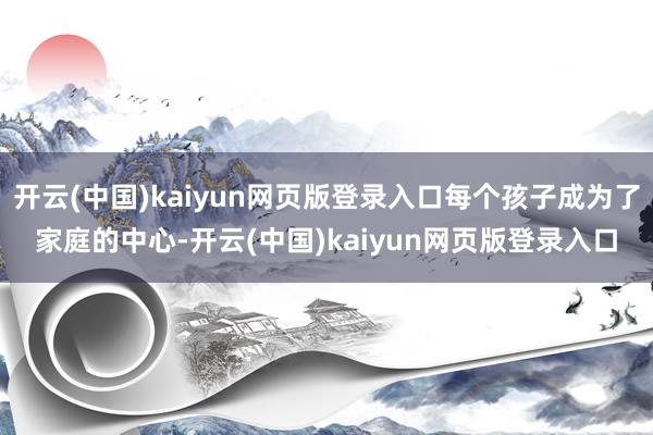开云(中国)kaiyun网页版登录入口每个孩子成为了家庭的中心-开云(中国)kaiyun网页版登录入口