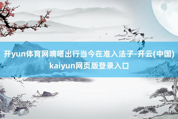 开yun体育网　　嘀嗒出行当今在准入法子-开云(中国)kaiyun网页版登录入口