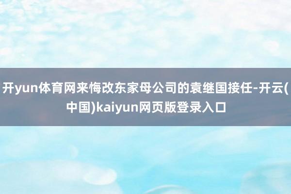 开yun体育网来悔改东家母公司的袁继国接任-开云(中国)kaiyun网页版登录入口