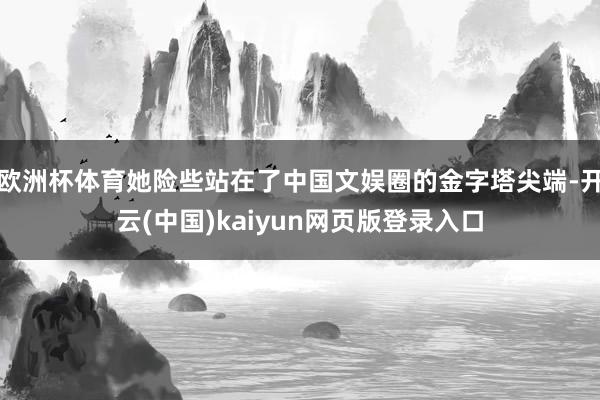 欧洲杯体育她险些站在了中国文娱圈的金字塔尖端-开云(中国)kaiyun网页版登录入口