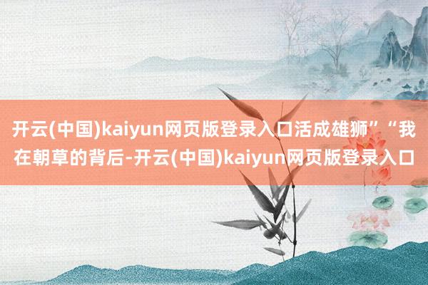 开云(中国)kaiyun网页版登录入口活成雄狮”“我在朝草的背后-开云(中国)kaiyun网页版登录入口
