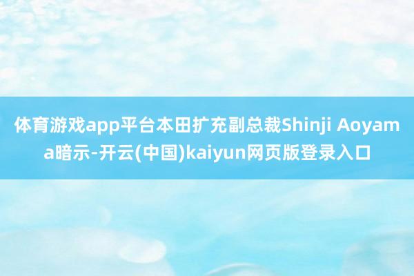 体育游戏app平台本田扩充副总裁Shinji Aoyama暗示-开云(中国)kaiyun网页版登录入口