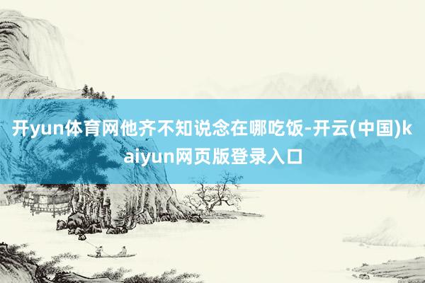 开yun体育网他齐不知说念在哪吃饭-开云(中国)kaiyun网页版登录入口