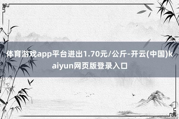 体育游戏app平台进出1.70元/公斤-开云(中国)kaiyun网页版登录入口