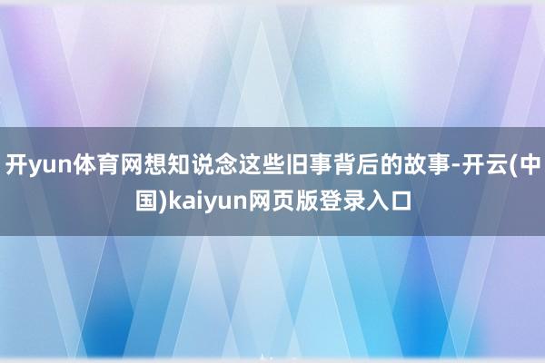 开yun体育网想知说念这些旧事背后的故事-开云(中国)kaiyun网页版登录入口