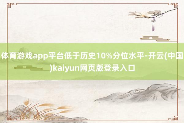 体育游戏app平台低于历史10%分位水平-开云(中国)kaiyun网页版登录入口