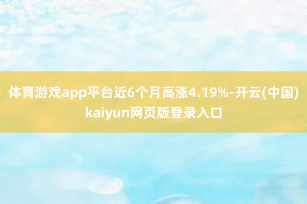 体育游戏app平台近6个月高涨4.19%-开云(中国)kaiyun网页版登录入口