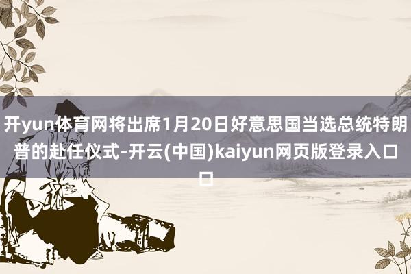 开yun体育网将出席1月20日好意思国当选总统特朗普的赴任仪式-开云(中国)kaiyun网页版登录入口