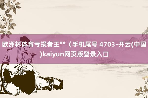 欧洲杯体育亏损者王**(手机尾号 4703-开云(中国)kaiyun网页版登录入口