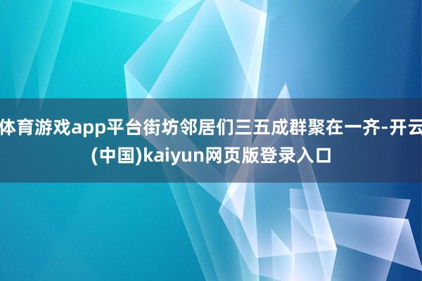 体育游戏app平台街坊邻居们三五成群聚在一齐-开云(中国)kaiyun网页版登录入口