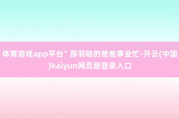体育游戏app平台”薛羽晗的爸爸事业忙-开云(中国)kaiyun网页版登录入口