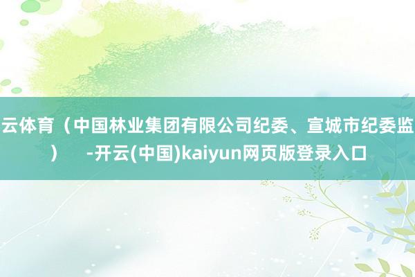 开云体育(中国林业集团有限公司纪委、宣城市纪委监委) -开云(中国)kaiyun网页版登录入口
