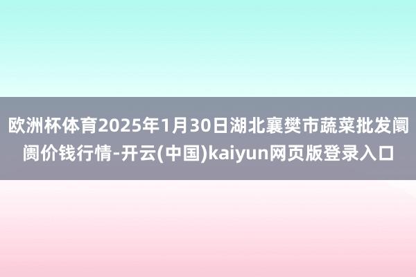 欧洲杯体育2025年1月30日湖北襄樊市蔬菜批发阛阓价钱行情-开云(中国)kaiyun网页版登录入口