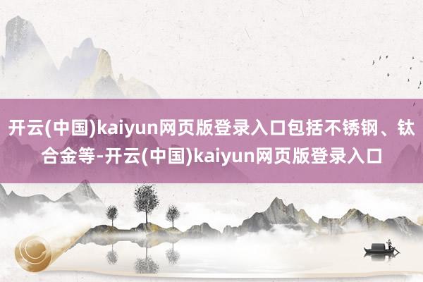 开云(中国)kaiyun网页版登录入口包括不锈钢、钛合金等-开云(中国)kaiyun网页版登录入口