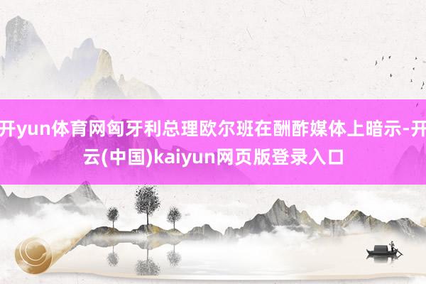 开yun体育网匈牙利总理欧尔班在酬酢媒体上暗示-开云(中国)kaiyun网页版登录入口