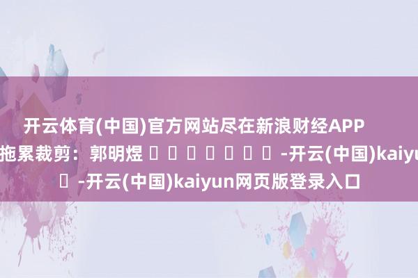 开云体育(中国)官方网站尽在新浪财经APP 拖累裁剪:郭明煜 -开云(中国)kaiyun网页版登录入口