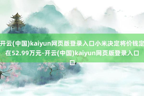 开云(中国)kaiyun网页版登录入口小米决定将价钱定在52.99万元-开云(中国)kaiyun网页版登录入口