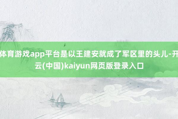 体育游戏app平台是以王建安就成了军区里的头儿-开云(中国)kaiyun网页版登录入口