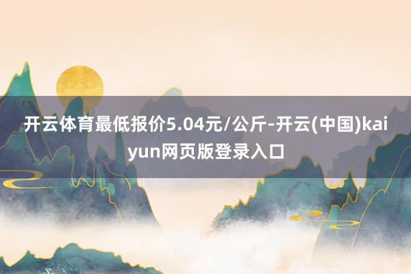 开云体育最低报价5.04元/公斤-开云(中国)kaiyun网页版登录入口