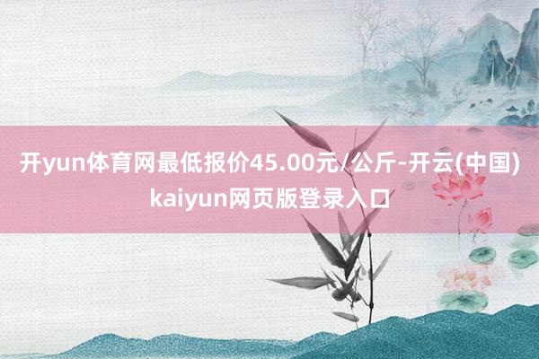 开yun体育网最低报价45.00元/公斤-开云(中国)kaiyun网页版登录入口