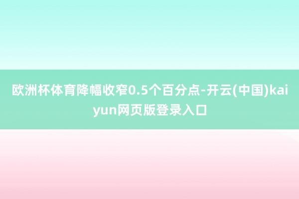 欧洲杯体育降幅收窄0.5个百分点-开云(中国)kaiyun网页版登录入口