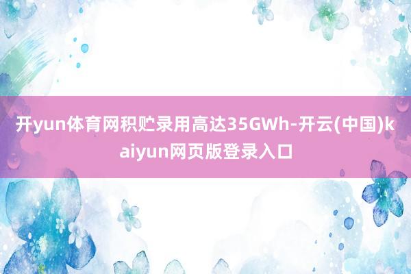 开yun体育网积贮录用高达35GWh-开云(中国)kaiyun网页版登录入口