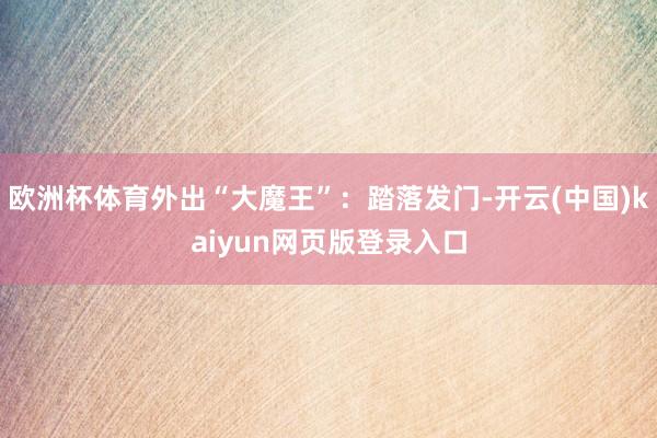 欧洲杯体育外出“大魔王”:踏落发门-开云(中国)kaiyun网页版登录入口