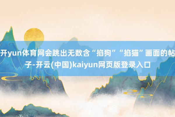 开yun体育网会跳出无数含“掐狗”“掐猫”画面的帖子-开云(中国)kaiyun网页版登录入口