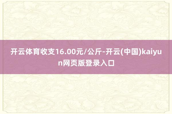 开云体育收支16.00元/公斤-开云(中国)kaiyun网页版登录入口