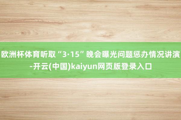 欧洲杯体育听取“3·15”晚会曝光问题惩办情况讲演-开云(中国)kaiyun网页版登录入口
