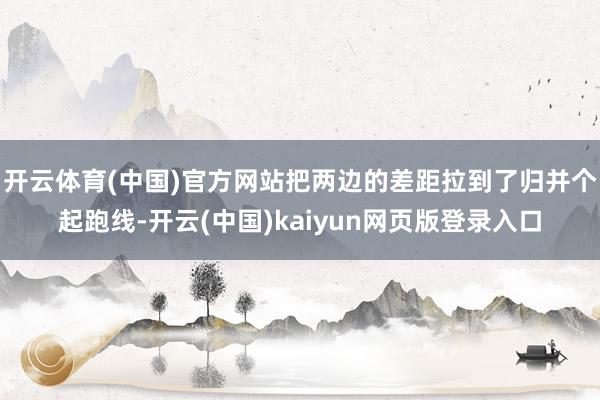 开云体育(中国)官方网站把两边的差距拉到了归并个起跑线-开云(中国)kaiyun网页版登录入口