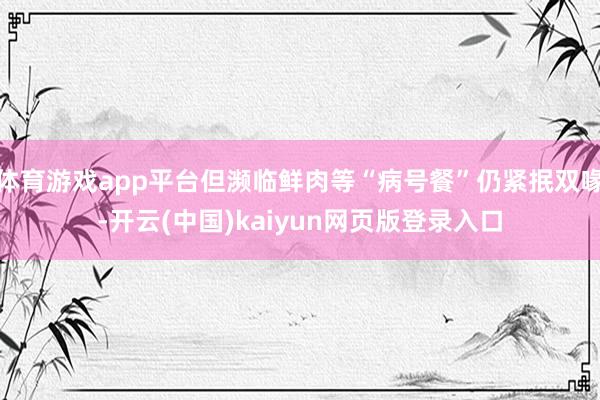 体育游戏app平台但濒临鲜肉等“病号餐”仍紧抿双喙-开云(中国)kaiyun网页版登录入口
