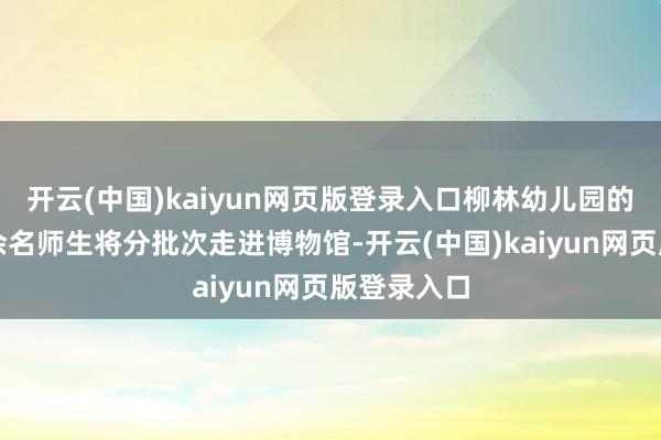 开云(中国)kaiyun网页版登录入口柳林幼儿园的一千两百余名师生将分批次走进博物馆-开云(中国)kaiyun网页版登录入口