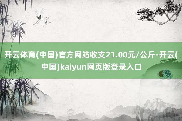 开云体育(中国)官方网站收支21.00元/公斤-开云(中国)kaiyun网页版登录入口
