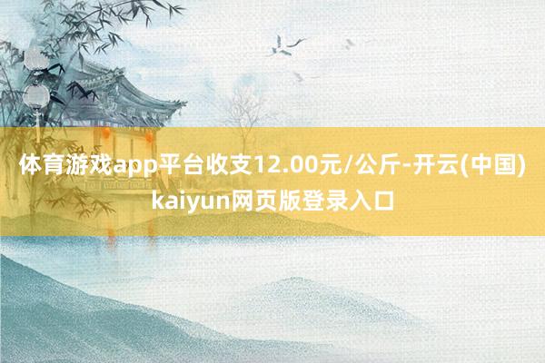 体育游戏app平台收支12.00元/公斤-开云(中国)kaiyun网页版登录入口
