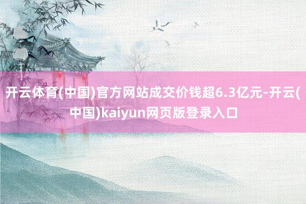 开云体育(中国)官方网站成交价钱超6.3亿元-开云(中国)kaiyun网页版登录入口