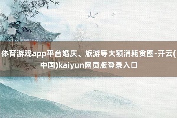 体育游戏app平台婚庆、旅游等大额消耗贪图-开云(中国)kaiyun网页版登录入口