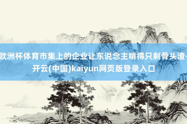 欧洲杯体育市集上的企业让东说念主啃得只剩骨头渣-开云(中国)kaiyun网页版登录入口