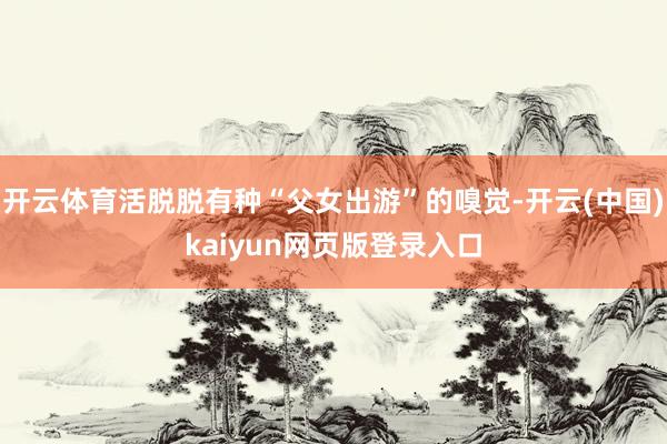 开云体育活脱脱有种“父女出游”的嗅觉-开云(中国)kaiyun网页版登录入口