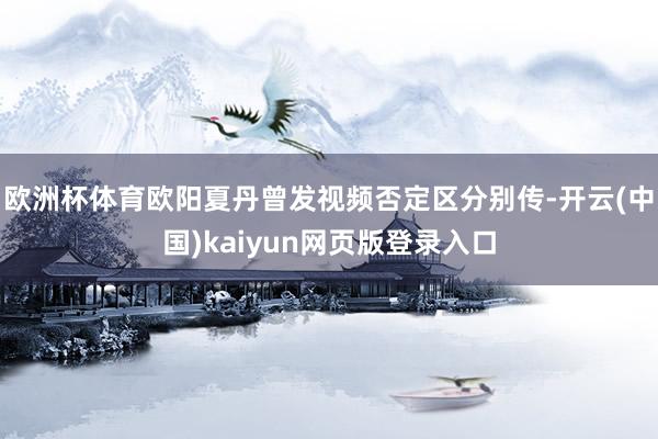 欧洲杯体育欧阳夏丹曾发视频否定区分别传-开云(中国)kaiyun网页版登录入口