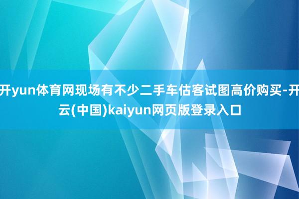 开yun体育网现场有不少二手车估客试图高价购买-开云(中国)kaiyun网页版登录入口
