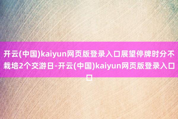 开云(中国)kaiyun网页版登录入口展望停牌时分不栽培2个交游日-开云(中国)kaiyun网页版登录入口