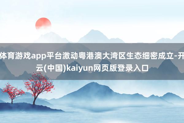 体育游戏app平台激动粤港澳大湾区生态细密成立-开云(中国)kaiyun网页版登录入口