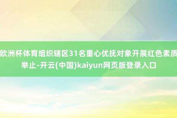 欧洲杯体育组织辖区31名重心优抚对象开展红色素质举止-开云(中国)kaiyun网页版登录入口