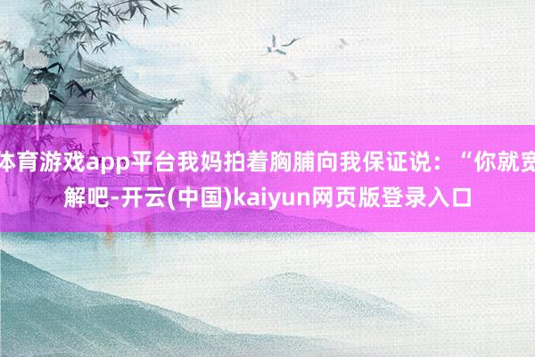 体育游戏app平台我妈拍着胸脯向我保证说：“你就宽解吧-开云(中国)kaiyun网页版登录入口
