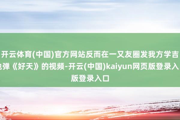 开云体育(中国)官方网站反而在一又友圈发我方学吉他弹《好天》的视频-开云(中国)kaiyun网页版登录入口